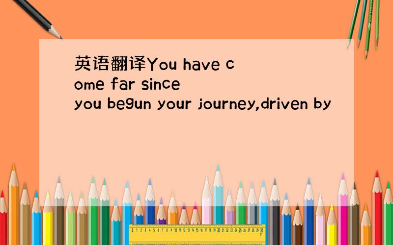 英语翻译You have come far since you begun your journey,driven by