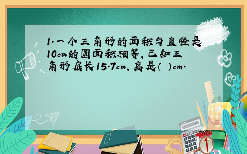 1.一个三角形的面积与直径是10cm的圆面积相等,已知三角形底长15.7cm,高是（ ）cm.