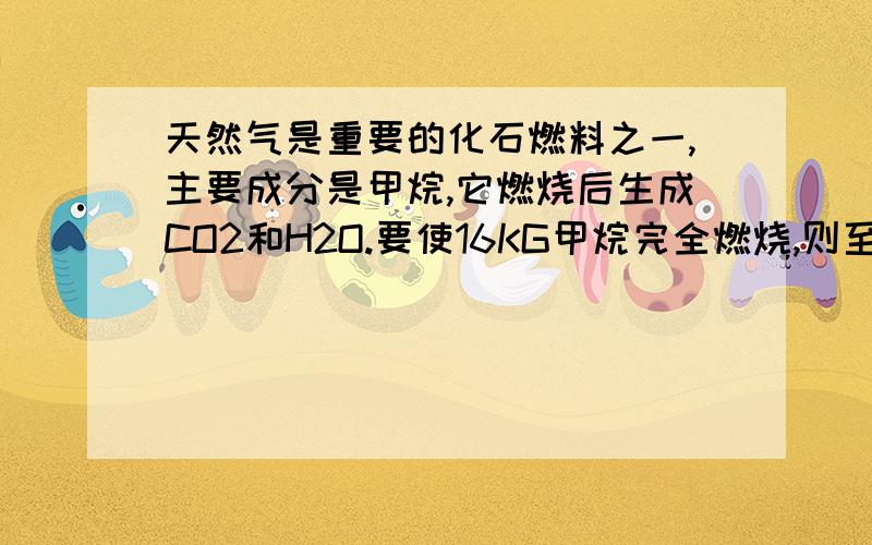 天然气是重要的化石燃料之一,主要成分是甲烷,它燃烧后生成CO2和H2O.要使16KG甲烷完全燃烧,则至少需要多少KG的氧