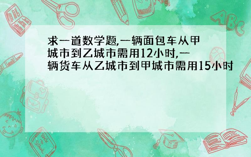 求一道数学题,一辆面包车从甲城市到乙城市需用12小时,一辆货车从乙城市到甲城市需用15小时