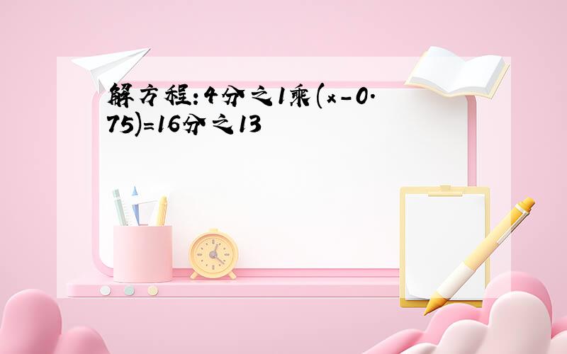 解方程:4分之1乘(x-0.75)=16分之13