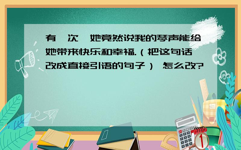 有一次,她竟然说我的琴声能给她带来快乐和幸福.（把这句话改成直接引语的句子） 怎么改?