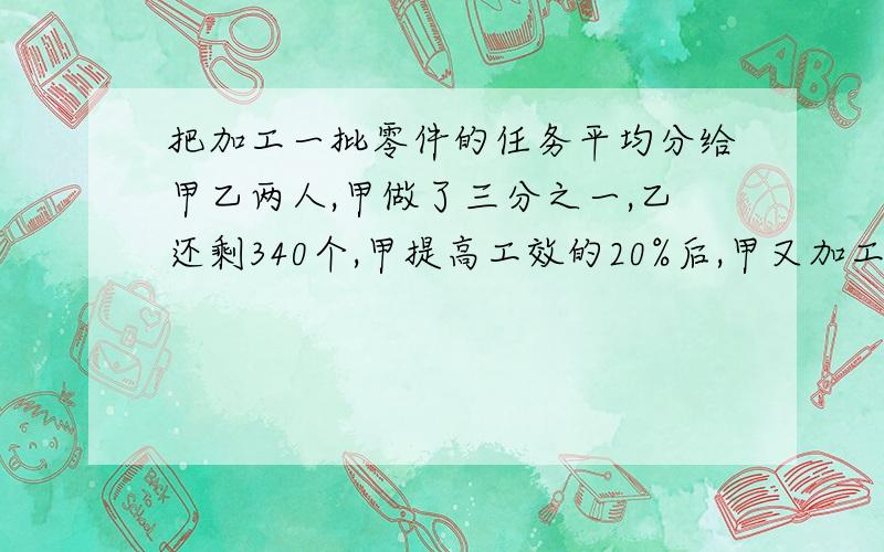 把加工一批零件的任务平均分给甲乙两人,甲做了三分之一,乙还剩340个,甲提高工效的20%后,甲又加工了余下