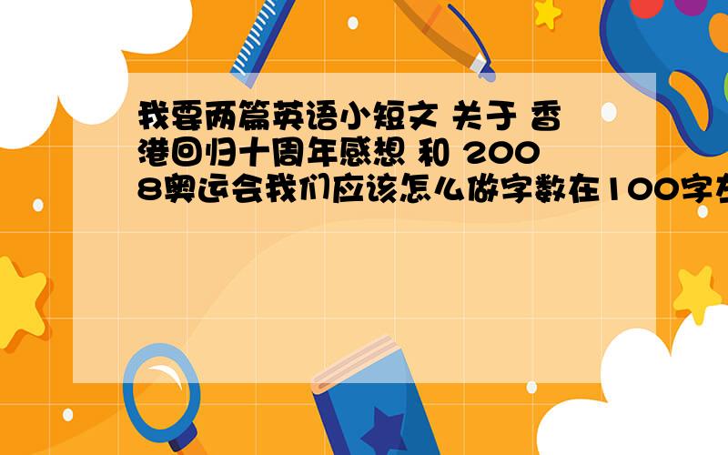 我要两篇英语小短文 关于 香港回归十周年感想 和 2008奥运会我们应该怎么做字数在100字左右