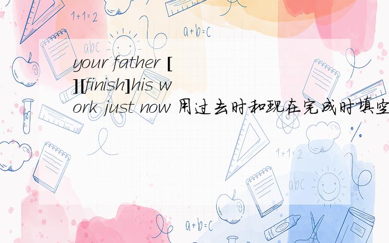 your father [ ][finish]his work just now 用过去时和现在完成时填空