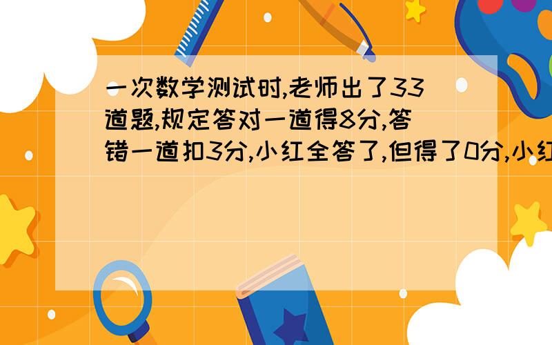 一次数学测试时,老师出了33道题,规定答对一道得8分,答错一道扣3分,小红全答了,但得了0分,小红共答对了多少道题?（答