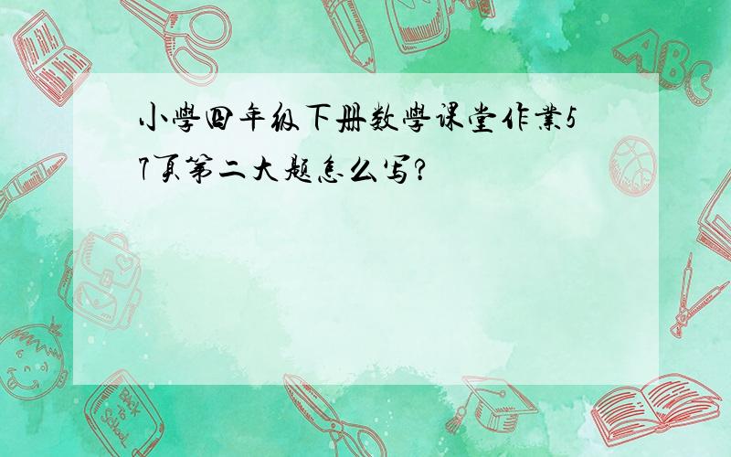 小学四年级下册数学课堂作业57页第二大题怎么写?