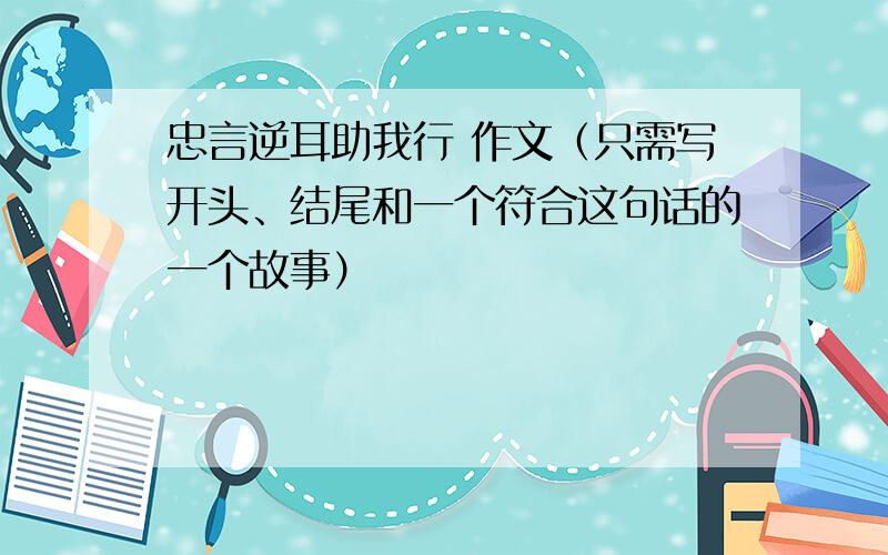 忠言逆耳助我行 作文（只需写开头、结尾和一个符合这句话的一个故事）