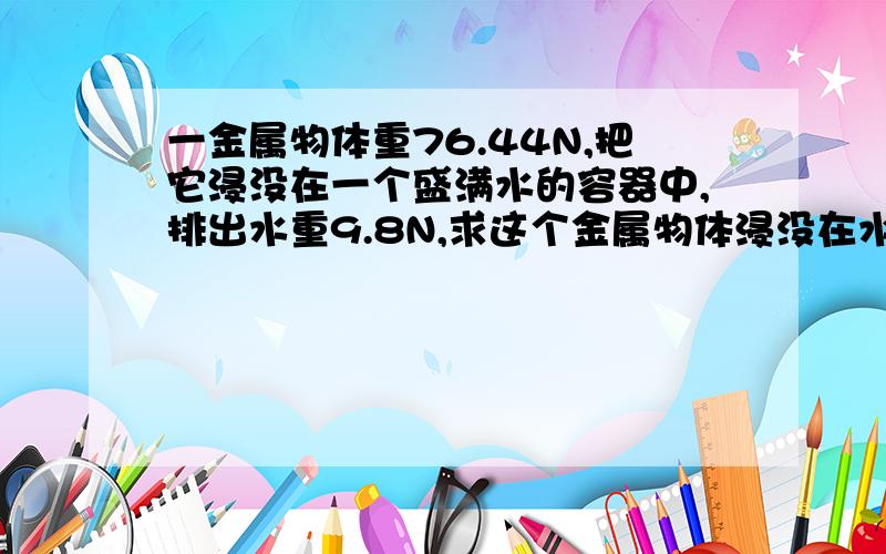 一金属物体重76.44N,把它浸没在一个盛满水的容器中,排出水重9.8N,求这个金属物体浸没在水中受到的浮力?这种金属的