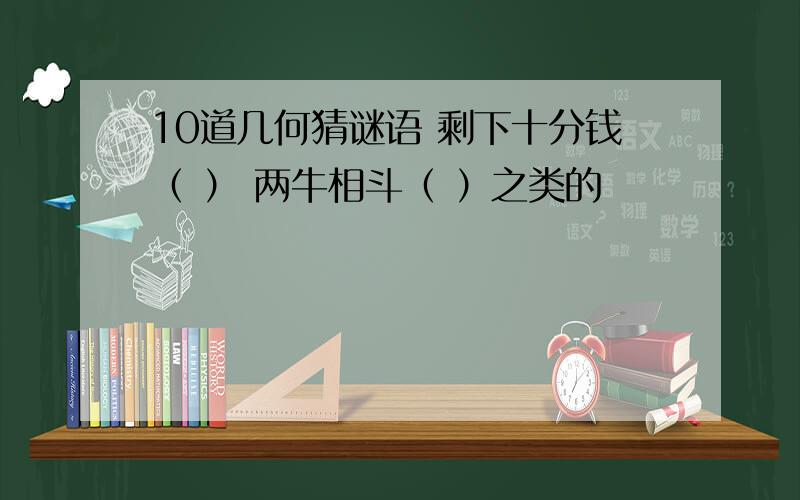 10道几何猜谜语 剩下十分钱（ ） 两牛相斗（ ）之类的