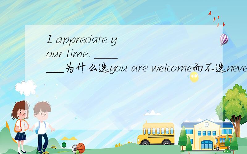 I appreciate your time. _______为什么选you are welcome而不选never m