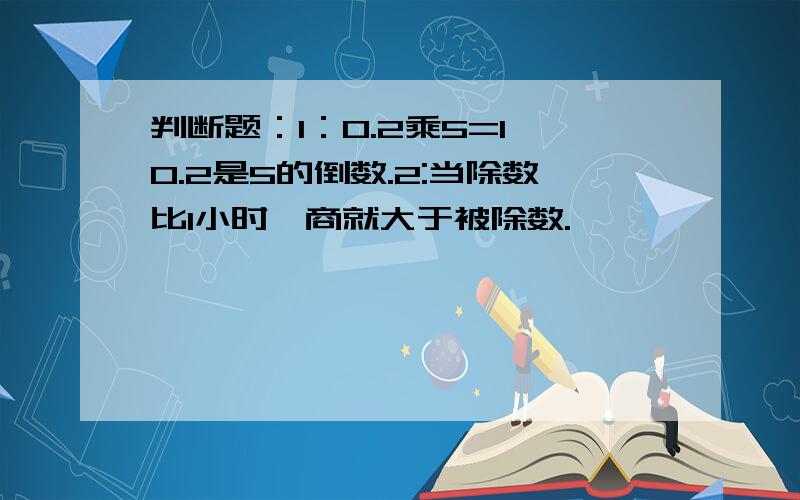 判断题：1：0.2乘5=1,0.2是5的倒数.2:当除数比1小时,商就大于被除数.