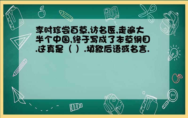 李时珍尝百草,访名医,走遍大半个中国,终于写成了本草纲目.这真是（ ）.填歇后语或名言.