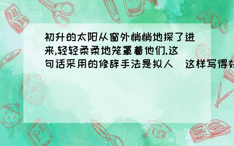 初升的太阳从窗外悄悄地探了进来,轻轻柔柔地笼罩着他们.这句话采用的修辞手法是拟人＂这样写得好处是?