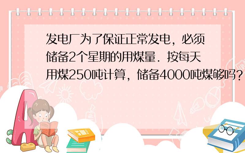 发电厂为了保证正常发电，必须储备2个星期的用煤量．按每天用煤250吨计算，储备4000吨煤够吗？