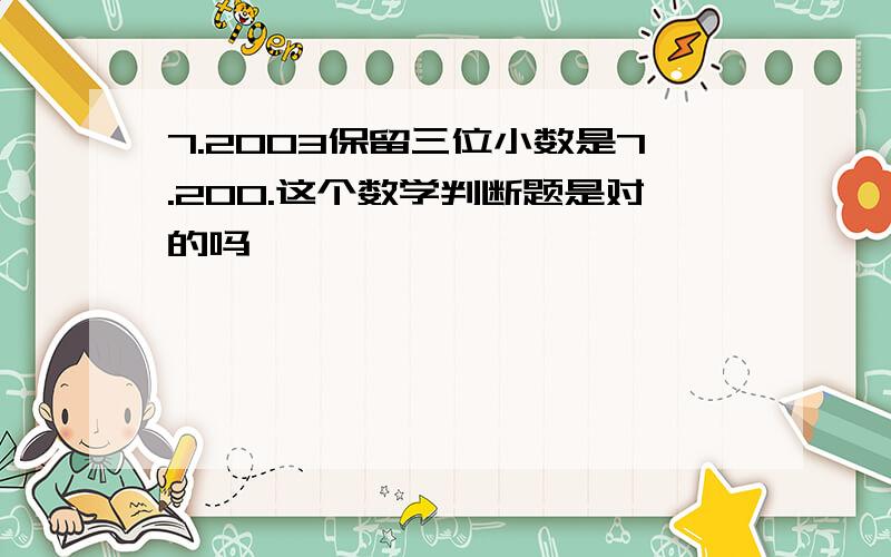 7.2003保留三位小数是7.200.这个数学判断题是对的吗