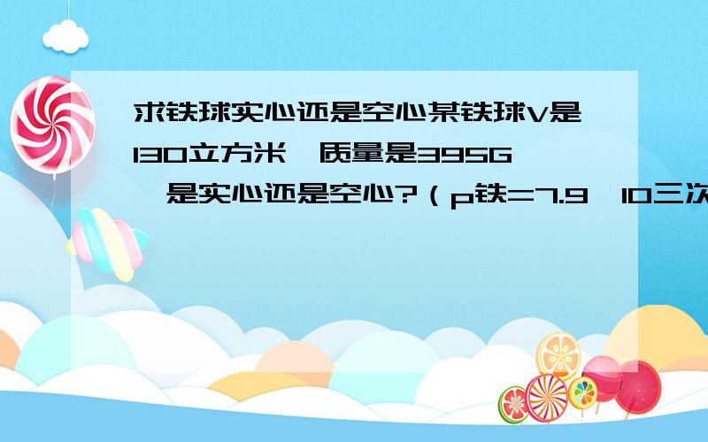 求铁球实心还是空心某铁球V是130立方米,质量是395G,是实心还是空心?（p铁=7.9*10三次方/立方米）wu li