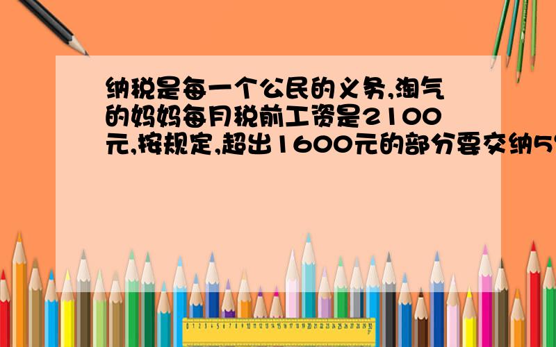 纳税是每一个公民的义务,淘气的妈妈每月税前工资是2100元,按规定,超出1600元的部分要交纳5％的个人所得税,淘气的妈