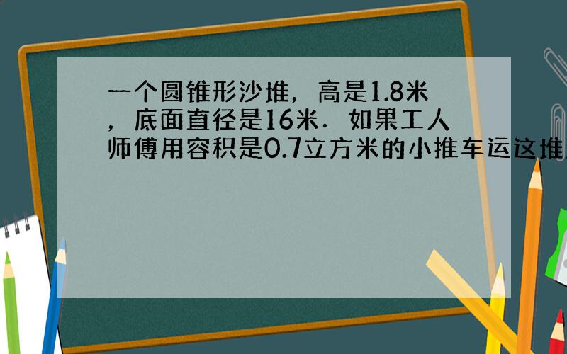 一个圆锥形沙堆，高是1.8米，底面直径是16米．如果工人师傅用容积是0.7立方米的小推车运这堆沙子，要运多少车？（根据实