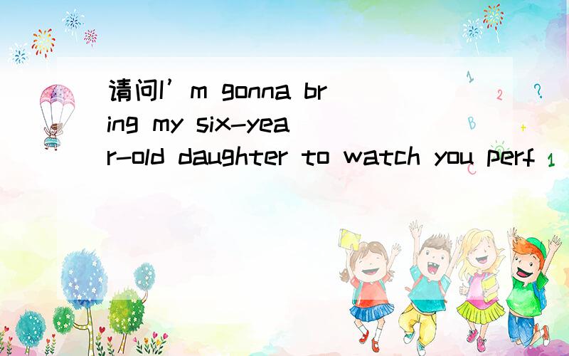 请问I’m gonna bring my six-year-old daughter to watch you perf