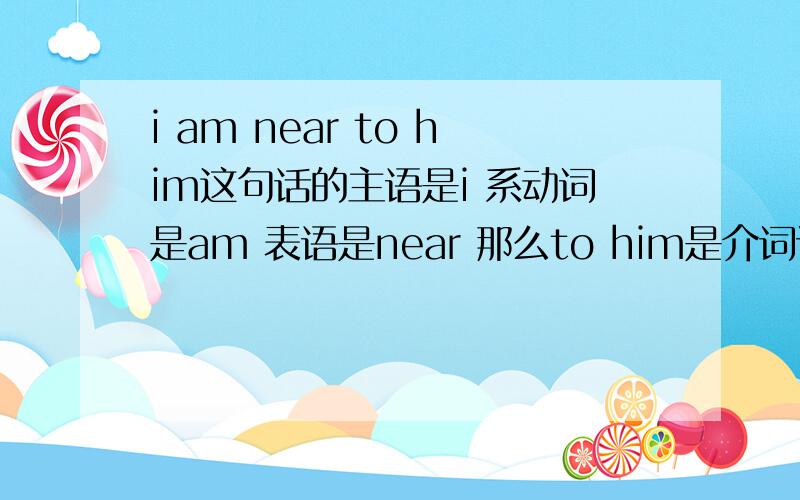 i am near to him这句话的主语是i 系动词是am 表语是near 那么to him是介词词组吗?to hi