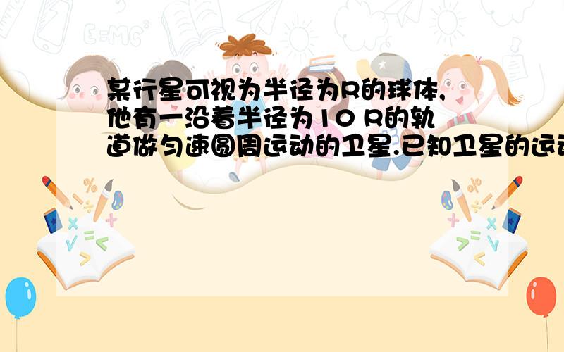 某行星可视为半径为R的球体,他有一沿着半径为10 R的轨道做匀速圆周运动的卫星.已知卫星的运动周期为