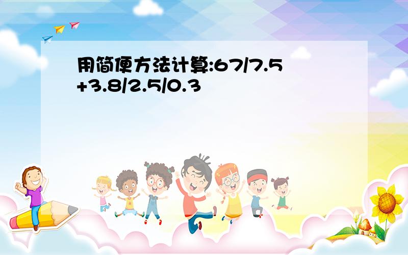 用简便方法计算:67/7.5+3.8/2.5/0.3