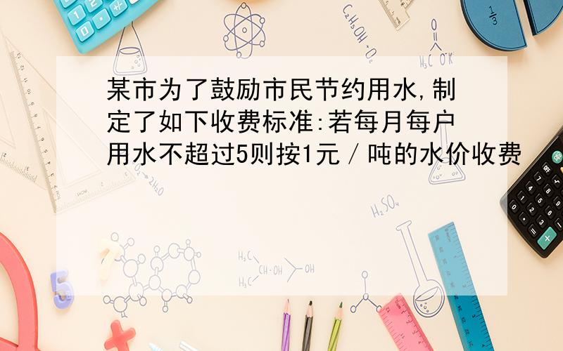 某市为了鼓励市民节约用水,制定了如下收费标准:若每月每户用水不超过5则按1元／吨的水价收费