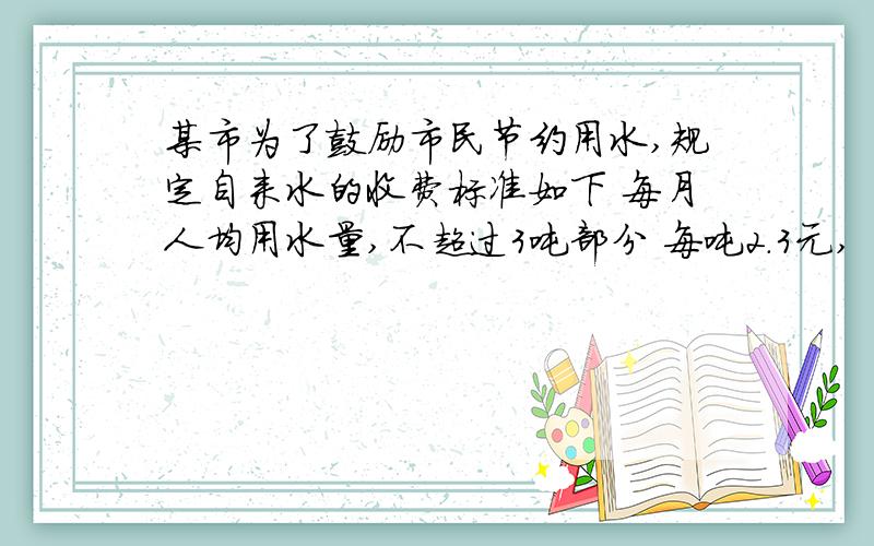 某市为了鼓励市民节约用水,规定自来水的收费标准如下 每月人均用水量,不超过3吨部分 每吨2.3元,