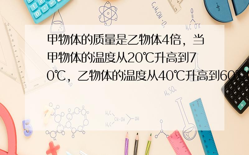 甲物体的质量是乙物体4倍，当甲物体的温度从20℃升高到70℃，乙物体的温度从40℃升高到60℃时，甲、乙两物体吸收热量之