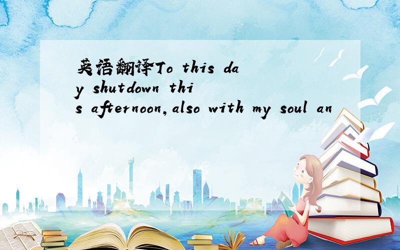 英语翻译To this day shutdown this afternoon,also with my soul an