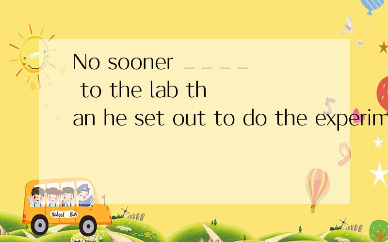 No sooner ____ to the lab than he set out to do the experime