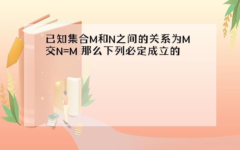 已知集合M和N之间的关系为M交N=M 那么下列必定成立的