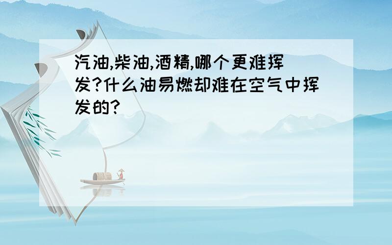 汽油,柴油,酒精,哪个更难挥发?什么油易燃却难在空气中挥发的?