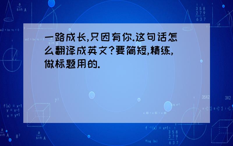 一路成长,只因有你.这句话怎么翻译成英文?要简短,精练,做标题用的.