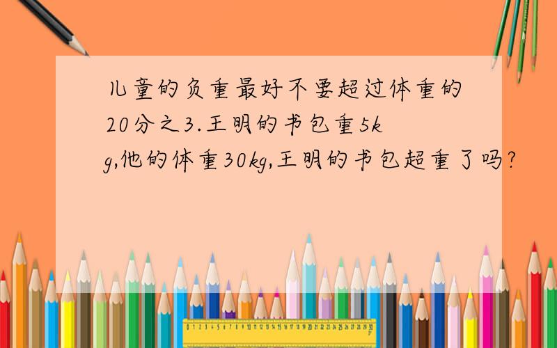 儿童的负重最好不要超过体重的20分之3.王明的书包重5kg,他的体重30kg,王明的书包超重了吗?