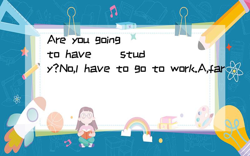 Are you going to have （）study?No,l have to go to work.A,far