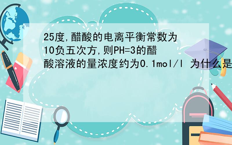 25度,醋酸的电离平衡常数为10负五次方,则PH=3的醋酸溶液的量浓度约为0.1mol/l 为什么是对的