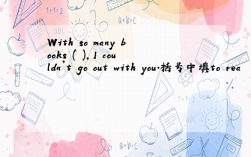 With so many books ( ),I couldn't go out with you.括号中填to rea