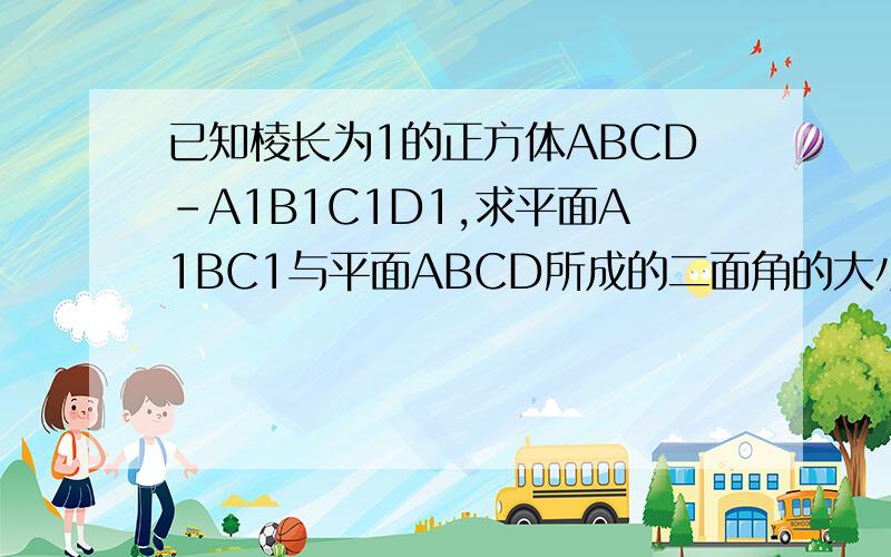 已知棱长为1的正方体ABCD－A1B1C1D1,求平面A1BC1与平面ABCD所成的二面角的大小,不用向量法求