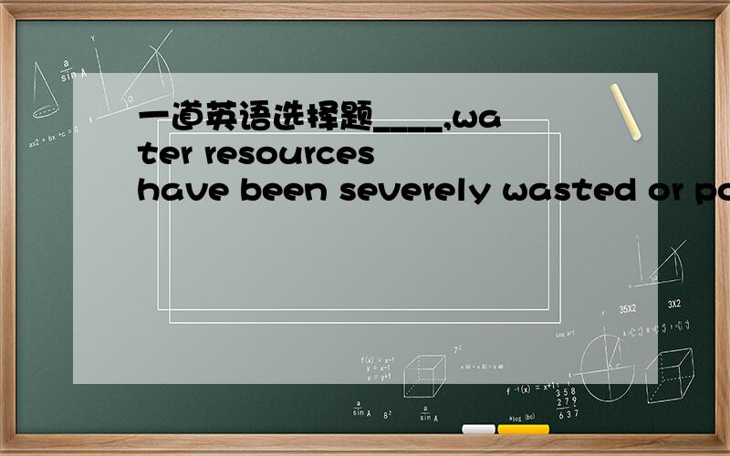 一道英语选择题____,water resources have been severely wasted or pol