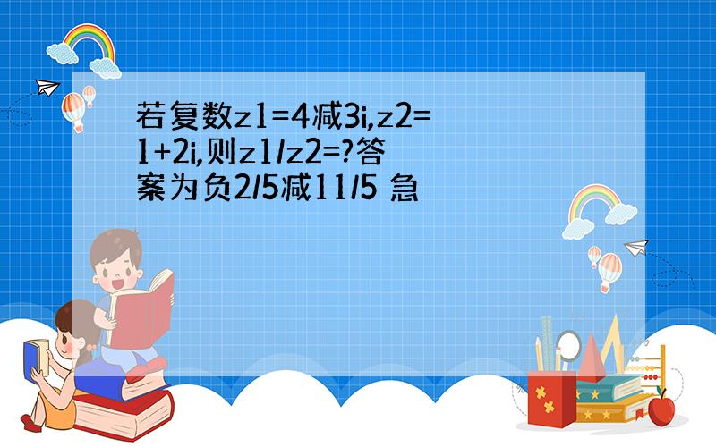 若复数z1=4减3i,z2=1+2i,则z1/z2=?答案为负2/5减11/5 急