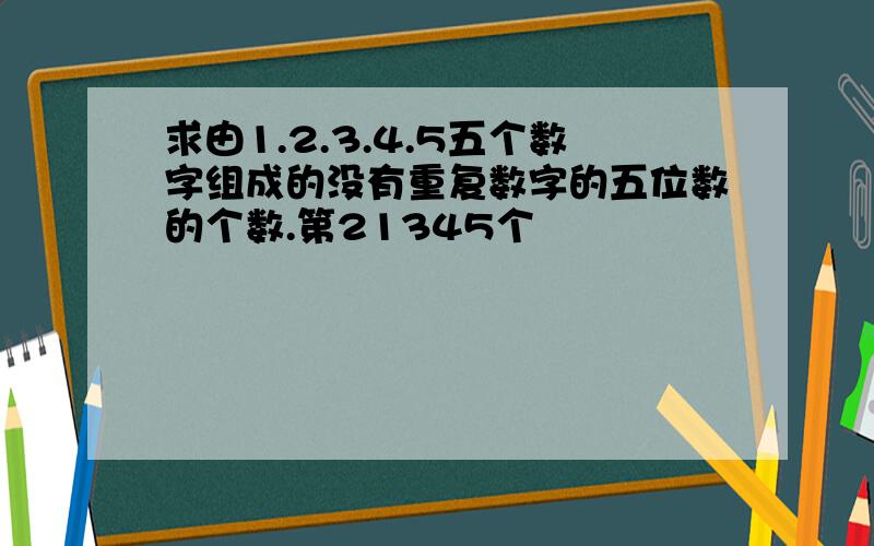 求由1.2.3.4.5五个数字组成的没有重复数字的五位数的个数.第21345个