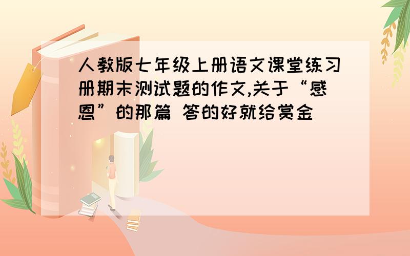 人教版七年级上册语文课堂练习册期末测试题的作文,关于“感恩”的那篇 答的好就给赏金