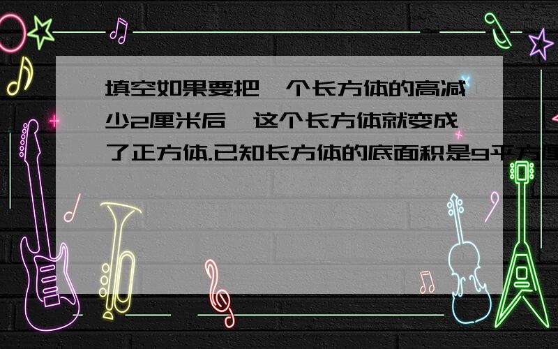 填空如果要把一个长方体的高减少2厘米后,这个长方体就变成了正方体.已知长方体的底面积是9平方厘米,那么长方体的体积是（）