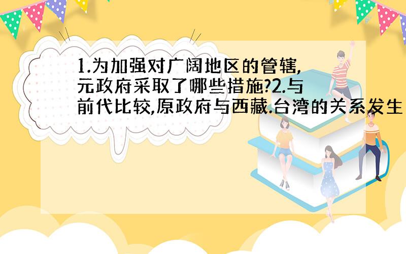 1.为加强对广阔地区的管辖,元政府采取了哪些措施?2.与前代比较,原政府与西藏.台湾的关系发生了什么变化