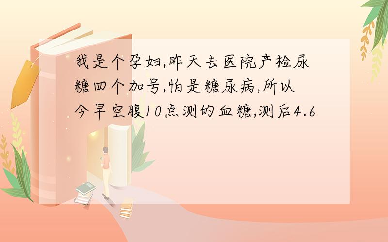 我是个孕妇,昨天去医院产检尿糖四个加号,怕是糖尿病,所以今早空腹10点测的血糖,测后4.6