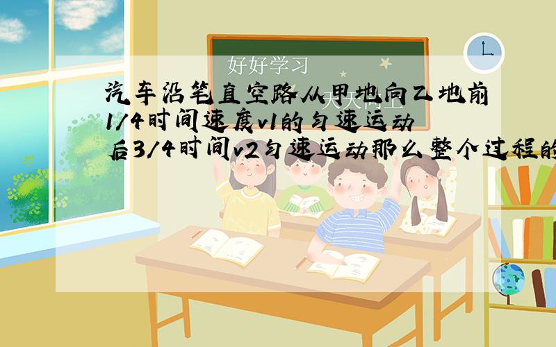 汽车沿笔直空路从甲地向乙地前1/4时间速度v1的匀速运动后3/4时间v2匀速运动那么整个过程的平均速度