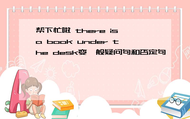 帮下忙啦 there is a book under the desk变一般疑问句和否定句