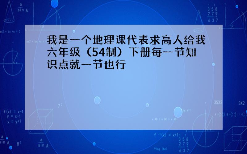 我是一个地理课代表求高人给我六年级（54制）下册每一节知识点就一节也行